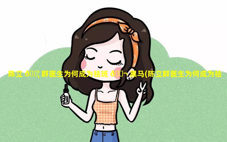 陈立 🐦 群医生为何成为祛斑 🐬 黑马(陈立群医生为何成为祛斑黑马医师)